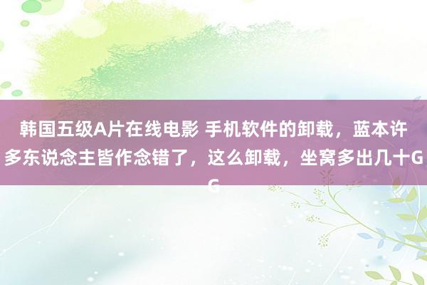 韩国五级A片在线电影 手机软件的卸载，蓝本许多东说念主皆作念错了，这么卸载，坐窝多出几十G