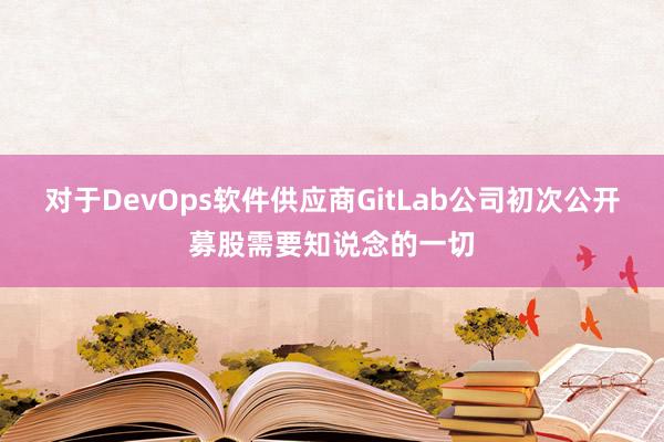 对于DevOps软件供应商GitLab公司初次公开募股需要知说念的一切